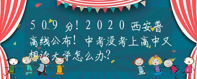 509分！2020西安普高線公布！中考沒考上高中又想讀大學(xué)怎么辦？