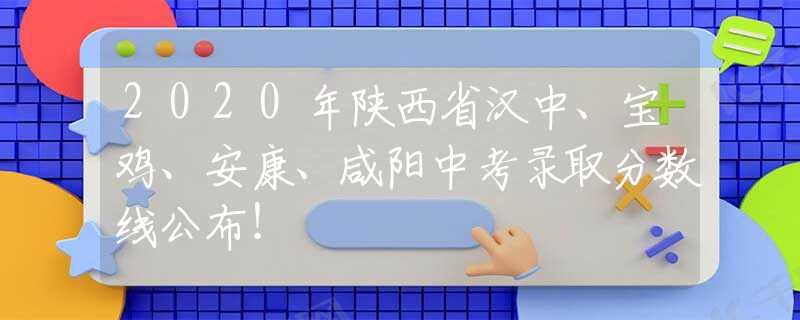 2020年陜西省漢中、寶雞、安康、咸陽中考錄取分數線公布！