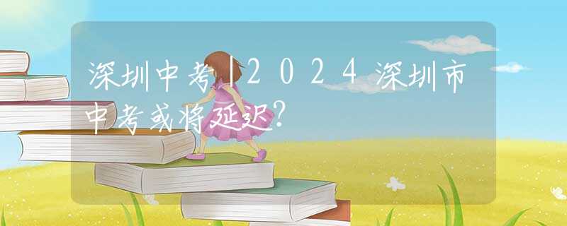 深圳中考｜2024深圳市中考或?qū)⒀舆t？