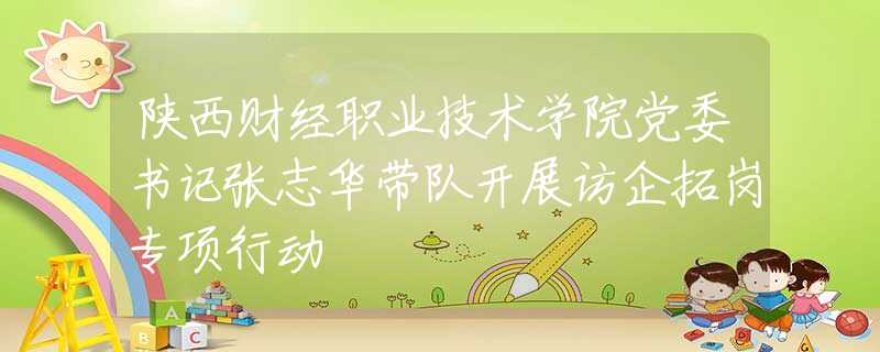 陜西財(cái)經(jīng)職業(yè)技術(shù)學(xué)院黨委書記張志華帶隊(duì)開展訪企拓崗專項(xiàng)行動
