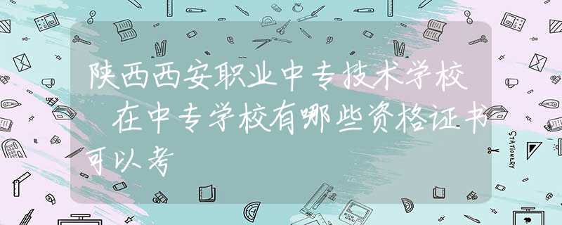 陜西西安職業(yè)中專(zhuān)技術(shù)學(xué)校 在中專(zhuān)學(xué)校有哪些資格證書(shū)可以考