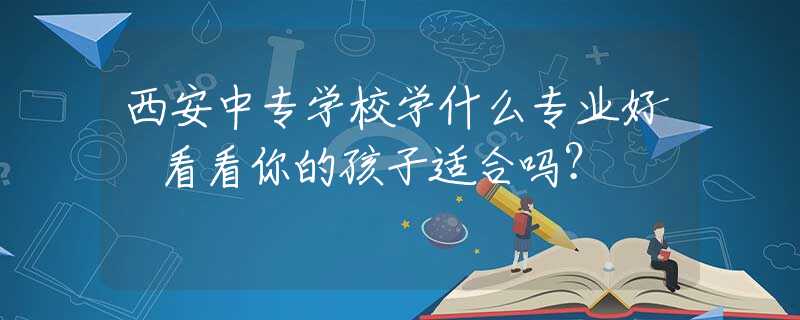 西安中專學(xué)校學(xué)什么專業(yè)好 看看你的孩子適合嗎？