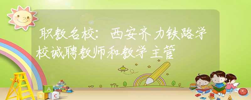 職教名校：西安齊力鐵路學(xué)校誠聘教師和教學(xué)主管