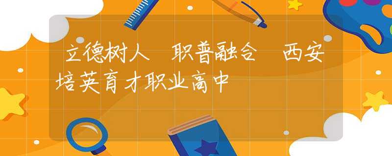 立德樹人 職普融合 西安培英育才職業(yè)高中