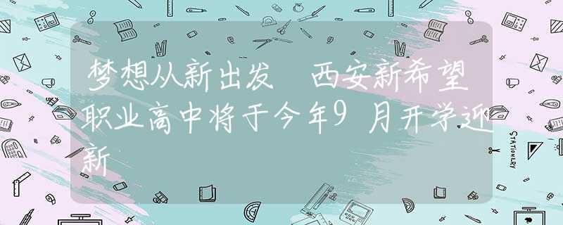 夢(mèng)想從新出發(fā) 西安新希望職業(yè)高中將于今年9月開學(xué)迎新