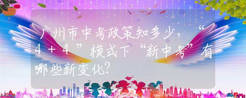 廣州市中考政策知多少，“4+4”模式下“新中考”有哪些新變化？