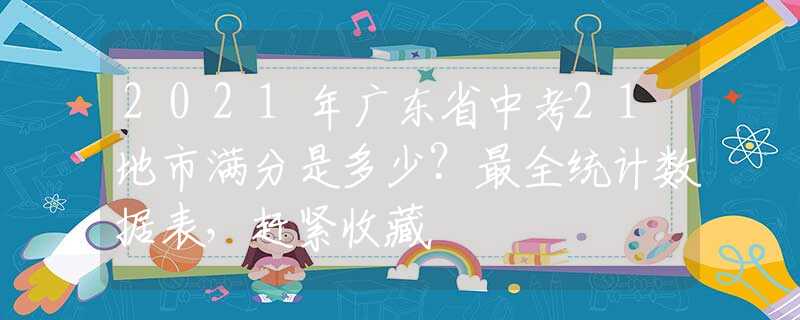 2021年廣東省中考21地市滿分是多少？最全統(tǒng)計(jì)數(shù)據(jù)表，趕緊收藏