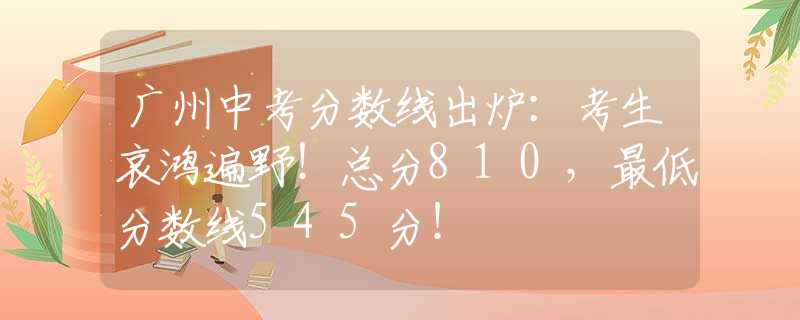 廣州中考分?jǐn)?shù)線出爐：考生哀鴻遍野！總分810，最低分?jǐn)?shù)線545分！