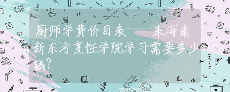 廚師學費價目表——來海南新東方烹飪學院學習需要多少錢？