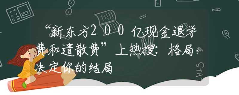 “新東方200億現(xiàn)金退學(xué)費(fèi)和遣散費(fèi)”上熱搜：格局，決定你的結(jié)局