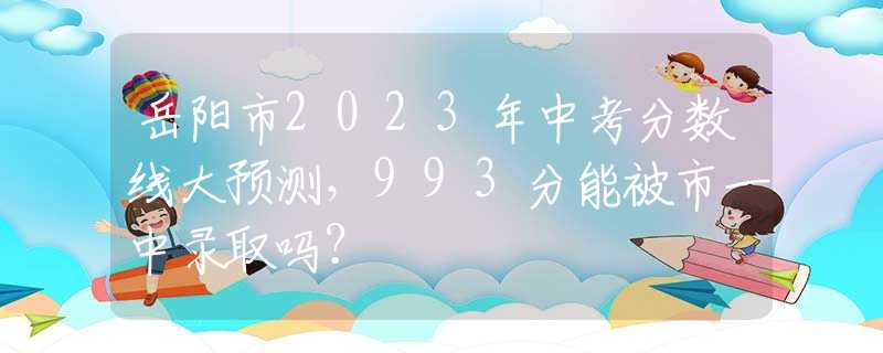 岳陽市2023年中考分?jǐn)?shù)線大預(yù)測，993分能被市一中錄取嗎？