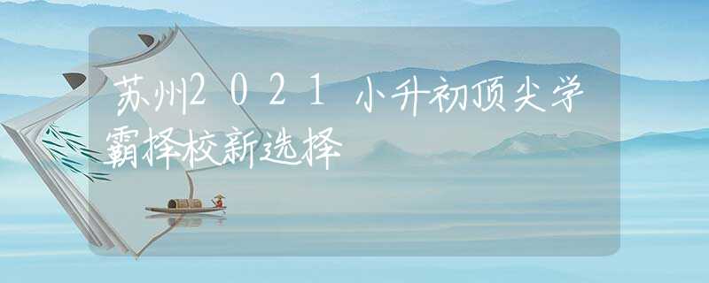 蘇州2021小升初頂尖學(xué)霸擇校新選擇