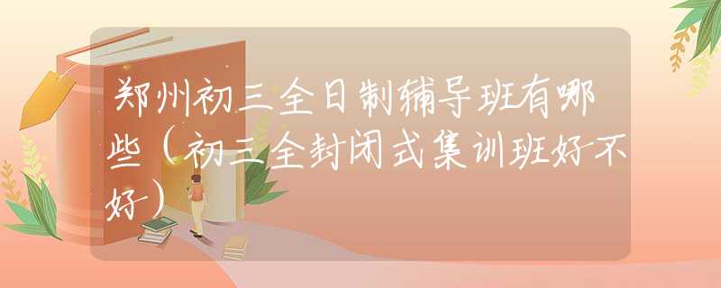 鄭州初三全日制輔導班有哪些（初三全封閉式集訓班好不好）