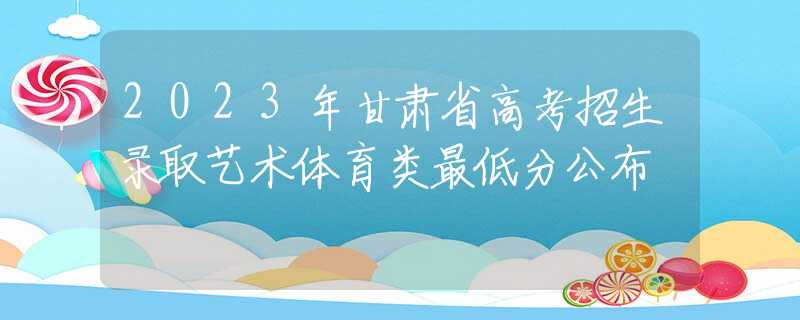 2023年甘肅省高考招生錄取藝術體育類最低分公布