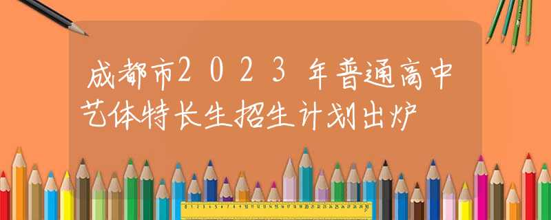 成都市2023年普通高中藝體特長生招生計(jì)劃出爐