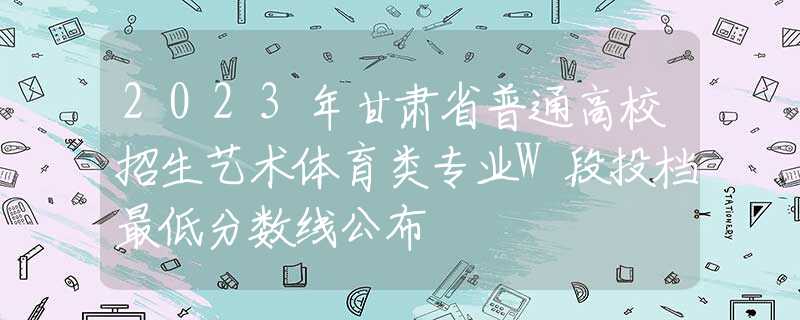 2023年甘肅省普通高校招生藝術體育類專業(yè)W段投檔最低分數(shù)線公布