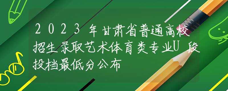 2023年甘肅省普通高校招生錄取藝術體育類專業(yè)U段投檔最低分公布