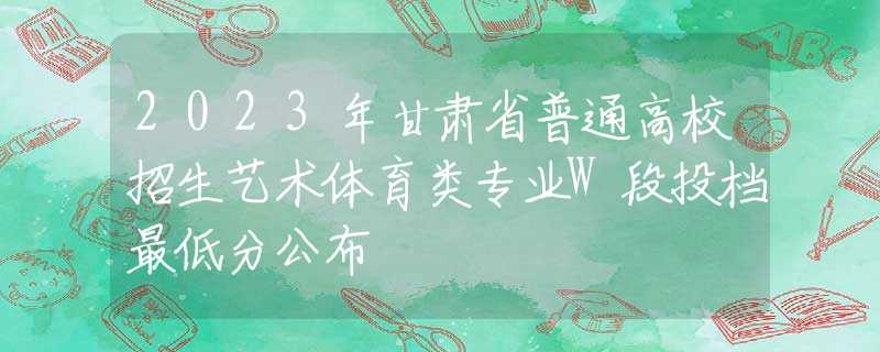 2023年甘肅省普通高校招生藝術(shù)體育類專業(yè)W段投檔最低分公布