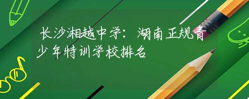 長(zhǎng)沙湘越中學(xué)：湖南正規(guī)青少年特訓(xùn)學(xué)校排名