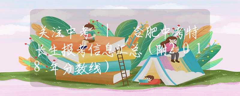 關(guān)注中考 | 合肥中考特長(zhǎng)生報(bào)考信息匯總（附2018年分?jǐn)?shù)線）