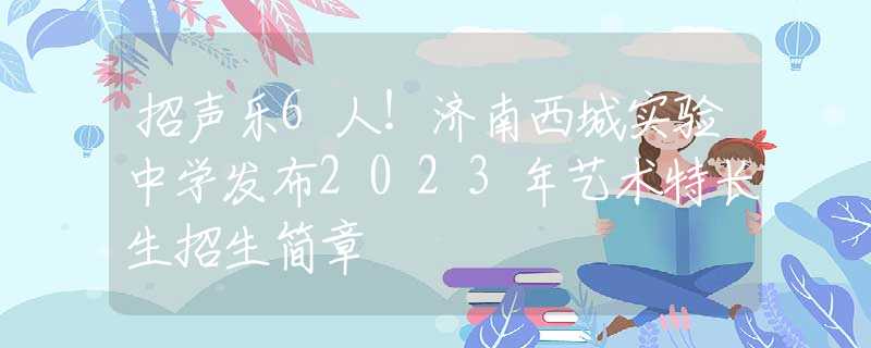 招聲樂6人！濟南西城實驗中學(xué)發(fā)布2023年藝術(shù)特長生招生簡章