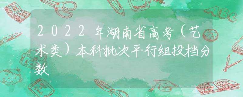 2022年湖南省高考（藝術(shù)類）本科批次平行組投檔分?jǐn)?shù)