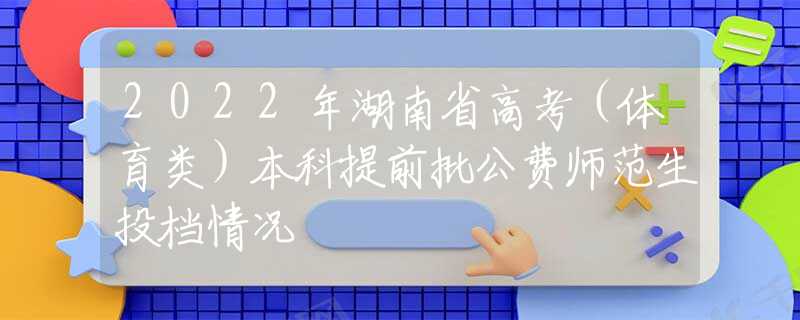 2022年湖南省高考（體育類）本科提前批公費師范生投檔情況