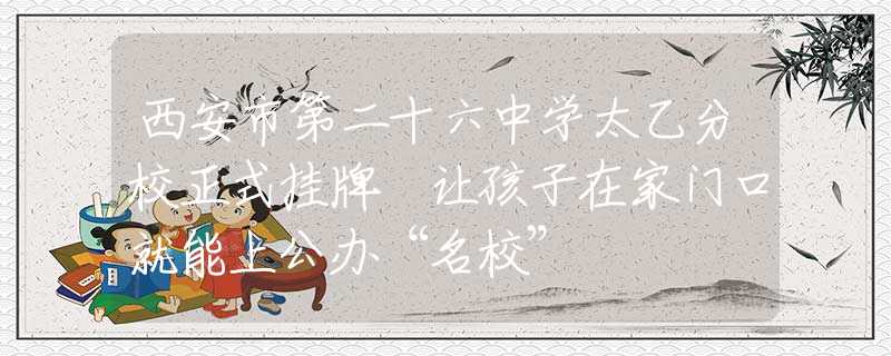 西安市第二十六中學太乙分校正式掛牌 讓孩子在家門口就能上公辦“名?！?  title=