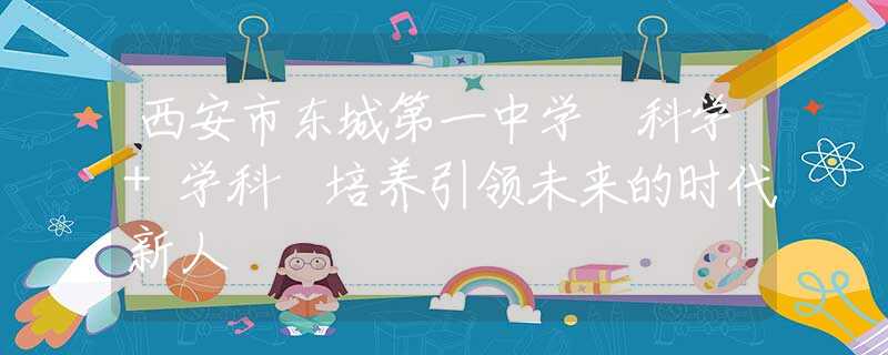 西安市東城第一中學(xué) 科學(xué)+學(xué)科 培養(yǎng)引領(lǐng)未來(lái)的時(shí)代新人