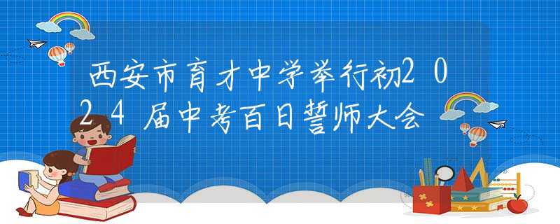 西安市育才中學(xué)舉行初2024屆中考百日誓師大會(huì)
