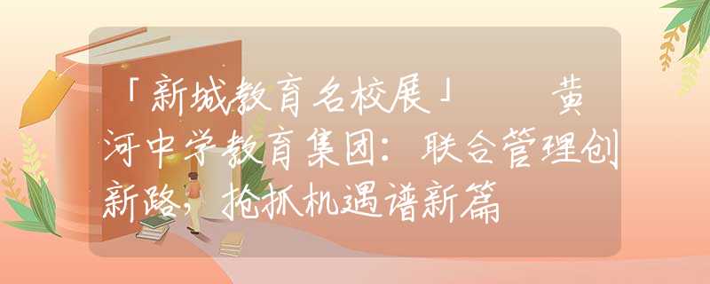 「新城教育名校展」  黃河中學教育集團：聯(lián)合管理創(chuàng)新路，搶抓機遇譜新篇
