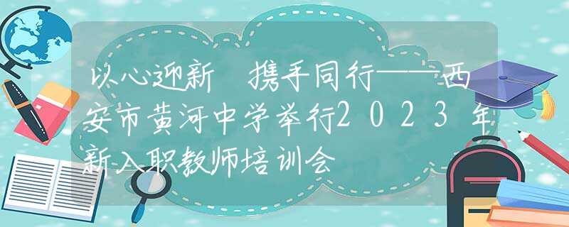 以心迎新 攜手同行——西安市黃河中學(xué)舉行2023年新入職教師培訓(xùn)會(huì)
