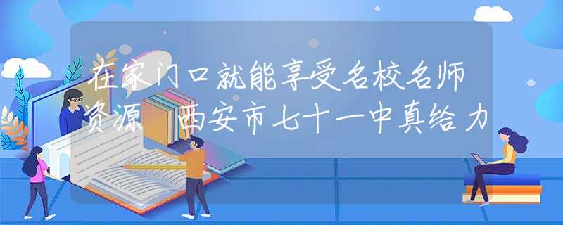 在家門口就能享受名校名師資源 西安市七十一中真給力