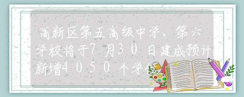 高新區(qū)第五高級中學、第六學校將于7月30日建成預計新增4050個學位