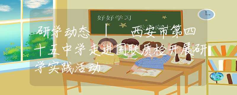 研學動態(tài) | 西安市第四十五中學走進國聯(lián)質(zhì)檢開展研學實踐活動