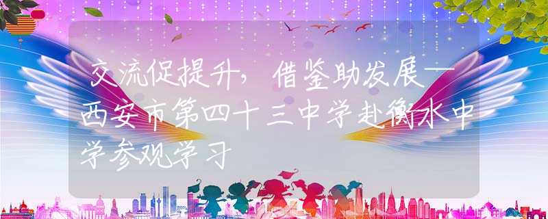 交流促提升，借鑒助發(fā)展—西安市第四十三中學(xué)赴衡水中學(xué)參觀學(xué)習(xí)