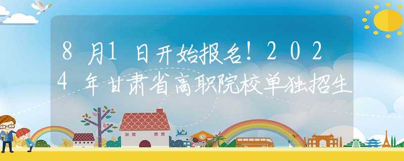8月1日開(kāi)始報(bào)名！2024年甘肅省高職院校單獨(dú)招生