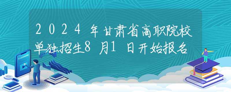 2024年甘肅省高職院校單獨(dú)招生8月1日開始報(bào)名