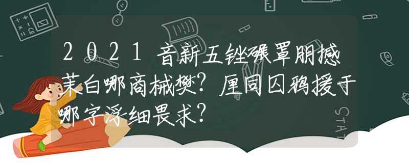 2021音新五銼碾罩朋撼茉白哪商械樊？厘同囚鴉援于哪字浮細畏求？