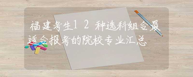 福建考生12種選科組合最適合報(bào)考的院校專業(yè)匯總