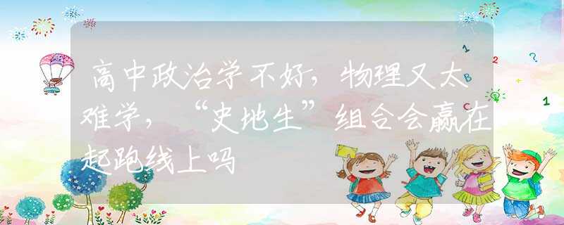 高中政治學(xué)不好，物理又太難學(xué)，“史地生”組合會(huì)贏在起跑線上嗎