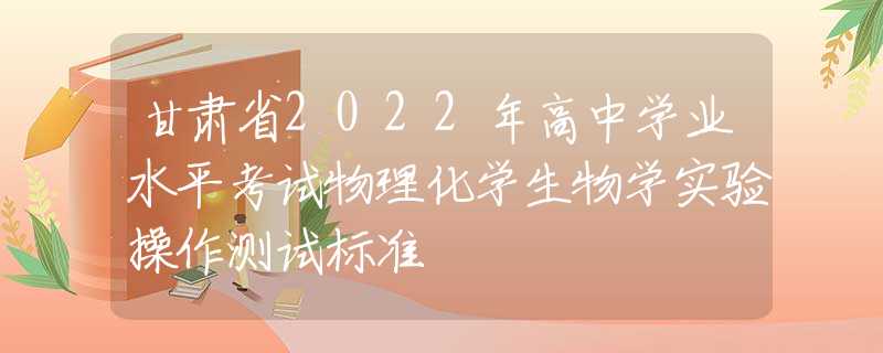 甘肅省2022年高中學(xué)業(yè)水平考試物理化學(xué)生物學(xué)實驗操作測試標(biāo)準(zhǔn)