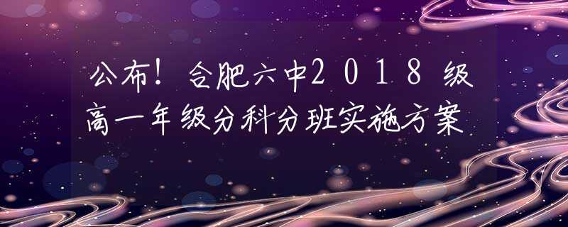 公布！合肥六中2018級(jí)高一年級(jí)分科分班實(shí)施方案