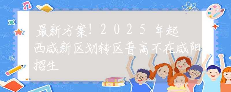 最新方案！2025年起 西咸新區(qū)劃轉(zhuǎn)區(qū)普高不在咸陽(yáng)招生