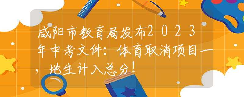 咸陽(yáng)市教育局發(fā)布2023年中考文件：體育取消項(xiàng)目一，地生計(jì)入總分！