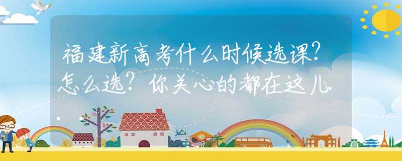 福建新高考什么時候選課？怎么選？你關心的都在這兒...