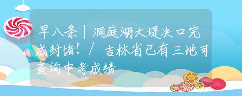 早八條丨洞庭湖大堤決口完成封堵！/吉林省已有三地可查詢中考成績