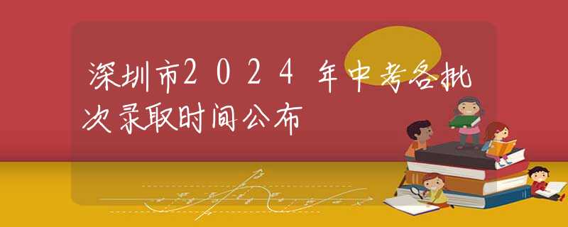 深圳市2024年中考各批次錄取時(shí)間公布