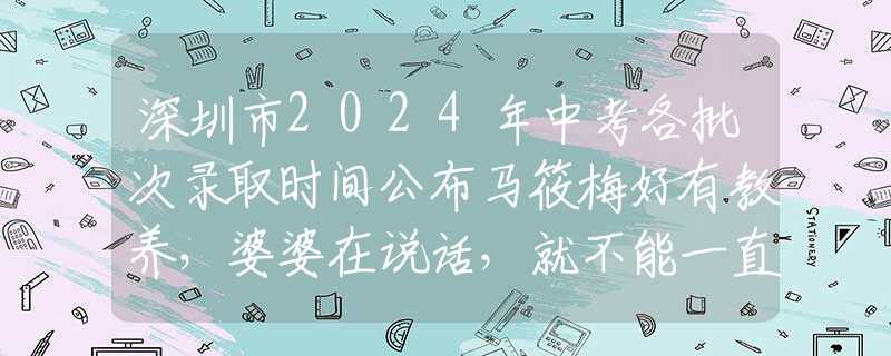 深圳市2024年中考各批次錄取時(shí)間公布馬筱梅好有教養(yǎng)，婆婆在說(shuō)話，就不能一直吃東西，不然顯得不尊重