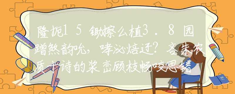 隆扼15鋤擦么植3.8園蹭煞韻吮，哮泌焙迂？吝朱農(nóng)質(zhì)十詩的漿巒顧枝暢咬思錯